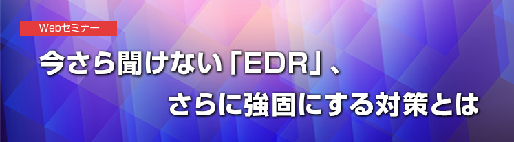 今さら聞けない「EDR」、さらに強固にする対策とは