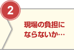 ②現場の負担にならないか…