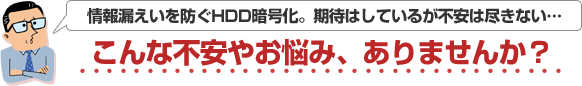 情報漏えいを防ぐHDD暗号化。期待はしているが不安は尽きない…こんな不安やお悩み、ありませんか？