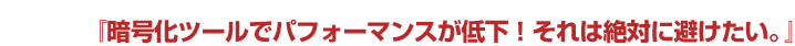 お悩みPOINT 2『暗号化ツールでパフォーマンスが低下！それは絶対に避けたい。』