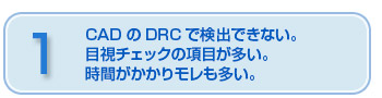 CADのDRCで検出できない目視チェックの項目が多い。時間がかかりモレも多い。