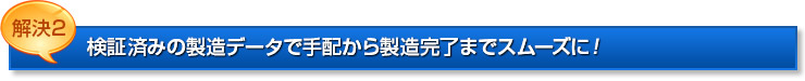 解決2：検証済みの製造データで手配から製造完了までスムーズに！