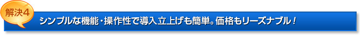 解決4：シンプルな機能・操作性で導入立上げも簡単。価格もリーズナブル！