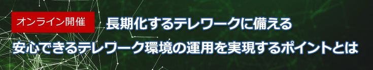 【オンラインセミナー】長期化するテレワークに備える　安心できるテレワーク環境の運用を実現するポイントとは