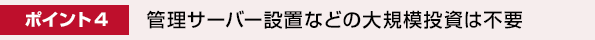 ポイント4. 管理サーバー設置などの大規模投資は不要