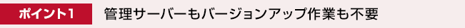 ポイント1： 管理サーバーもバージョンアップも不要